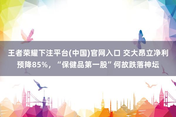 王者荣耀下注平台(中国)官网入口 交大昂立净利预降85%，“保健品第一股”何故跌落神坛