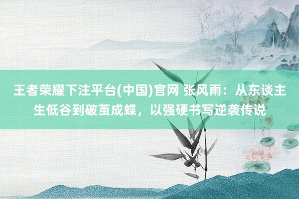 王者荣耀下注平台(中国)官网 张风雨：从东谈主生低谷到破茧成蝶，以强硬书写逆袭传说