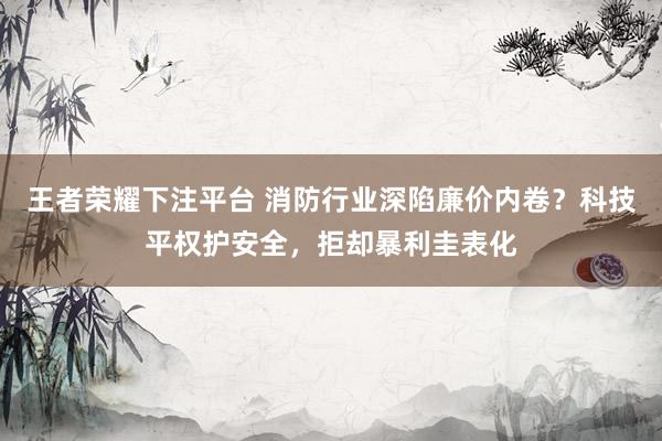 王者荣耀下注平台 消防行业深陷廉价内卷？科技平权护安全，拒却暴利圭表化