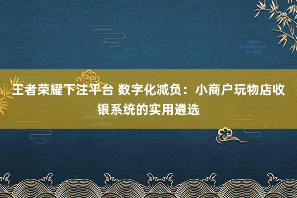 王者荣耀下注平台 数字化减负：小商户玩物店收银系统的实用遴选