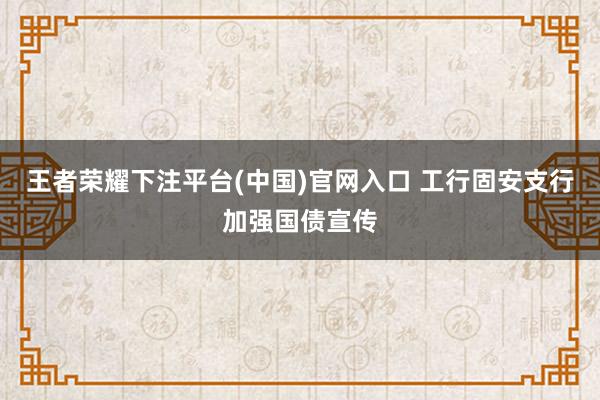 王者荣耀下注平台(中国)官网入口 工行固安支行加强国债宣传