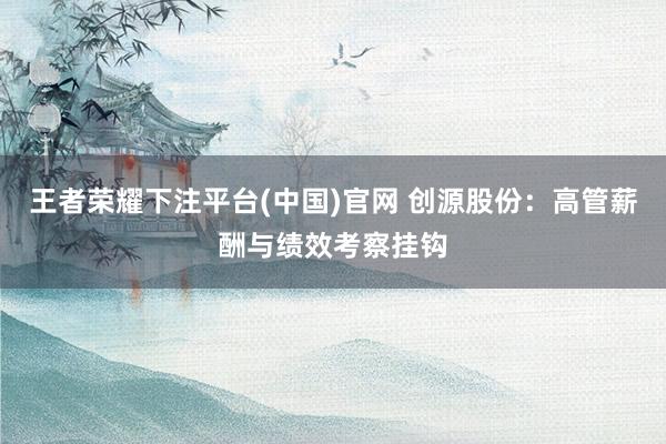 王者荣耀下注平台(中国)官网 创源股份：高管薪酬与绩效考察挂钩