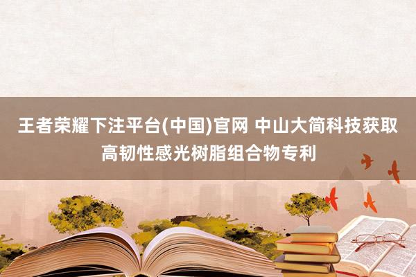 王者荣耀下注平台(中国)官网 中山大简科技获取高韧性感光树脂组合物专利