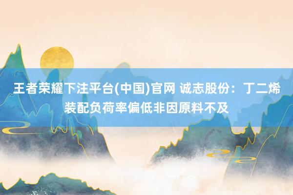 王者荣耀下注平台(中国)官网 诚志股份：丁二烯装配负荷率偏低非因原料不及