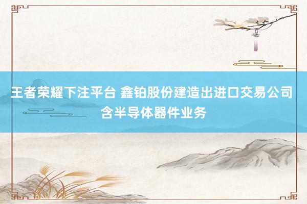 王者荣耀下注平台 鑫铂股份建造出进口交易公司 含半导体器件业务