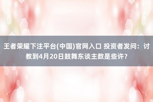 王者荣耀下注平台(中国)官网入口 投资者发问：讨教到4月20日鼓舞东谈主数是些许？