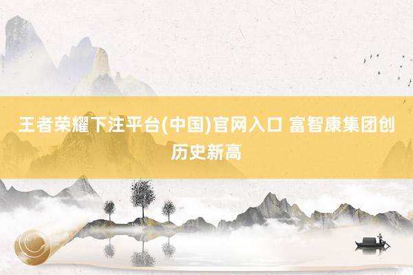 王者荣耀下注平台(中国)官网入口 富智康集团创历史新高