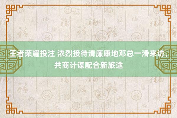 王者荣耀投注 浓烈接待清廉康地邓总一滑来访，共商计谋配合新旅途