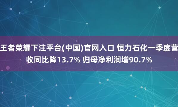 王者荣耀下注平台(中国)官网入口 恒力石化一季度营收同比降13.7% 归母净利润增90.7%