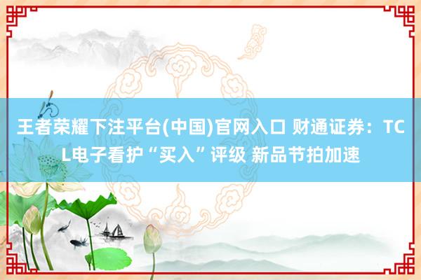 王者荣耀下注平台(中国)官网入口 财通证券：TCL电子看护“买入”评级 新品节拍加速