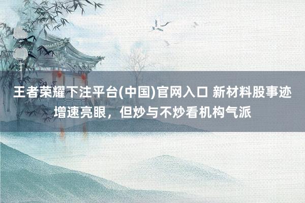 王者荣耀下注平台(中国)官网入口 新材料股事迹增速亮眼，但炒与不炒看机构气派