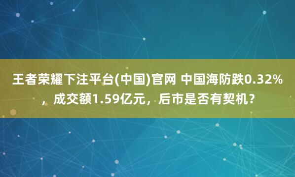 王者荣耀下注平台(中国)官网 中国海防跌0.32%，成交额1.59亿元，后市是否有契机？
