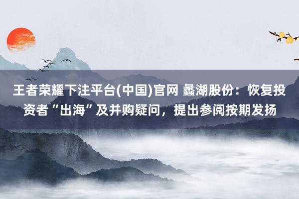 王者荣耀下注平台(中国)官网 蠡湖股份：恢复投资者“出海”及并购疑问，提出参阅按期发扬