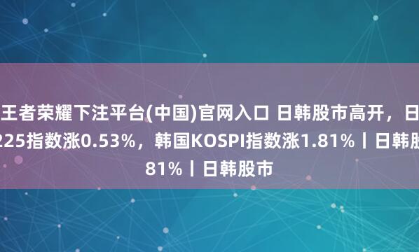 王者荣耀下注平台(中国)官网入口 日韩股市高开，日经225指数涨0.53%，韩国KOSPI指数涨1.81%丨日韩股市