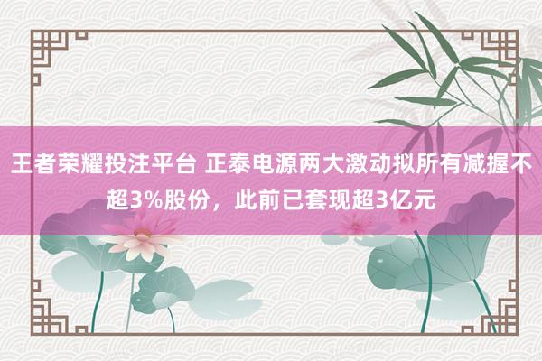 王者荣耀投注平台 正泰电源两大激动拟所有减握不超3%股份，此前已套现超3亿元