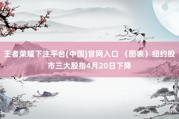 王者荣耀下注平台(中国)官网入口 （图表）纽约股市三大股指4月20日下降