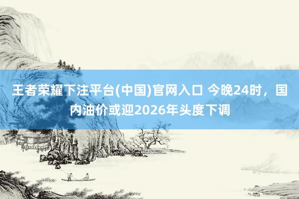 王者荣耀下注平台(中国)官网入口 今晚24时，国内油价或迎2026年头度下调