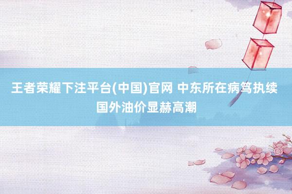 王者荣耀下注平台(中国)官网 中东所在病笃执续 国外油价显赫高潮