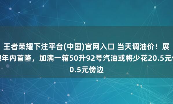 王者荣耀下注平台(中国)官网入口 当天调油价！展望迎年内首降，加满一箱50升92号汽油或将少花20.5元傍边