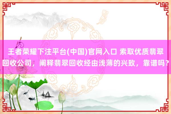 王者荣耀下注平台(中国)官网入口 索取优质翡翠回收公司，阐释翡翠回收经由浅薄的兴致，靠谱吗？