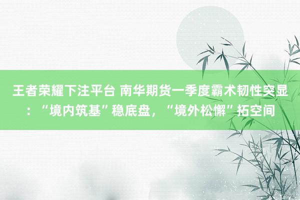 王者荣耀下注平台 南华期货一季度霸术韧性突显：“境内筑基”稳底盘，“境外松懈”拓空间