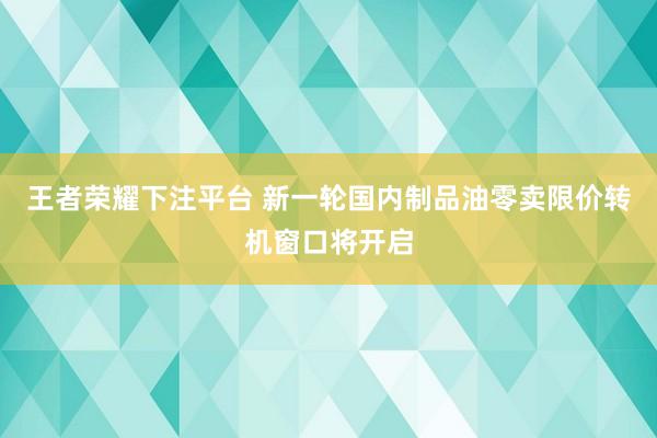 王者荣耀下注平台 新一轮国内制品油零卖限价转机窗口将开启