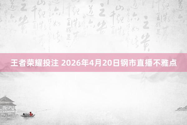 王者荣耀投注 2026年4月20日钢市直播不雅点