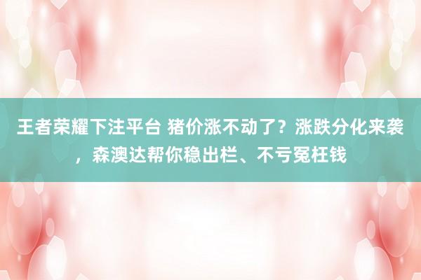 王者荣耀下注平台 猪价涨不动了？涨跌分化来袭，森澳达帮你稳出栏、不亏冤枉钱