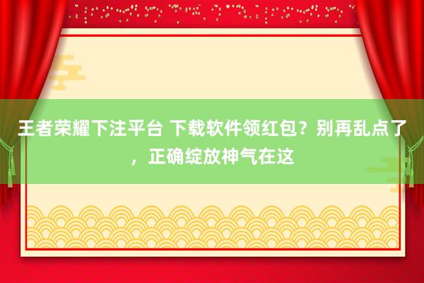王者荣耀下注平台 下载软件领红包？别再乱点了，正确绽放神气在这