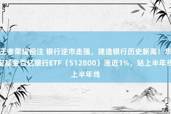 王者荣耀投注 银行逆市走强，建造银行历史新高！华宝基金百亿银行ETF（512800）涨近1%，站上半年线