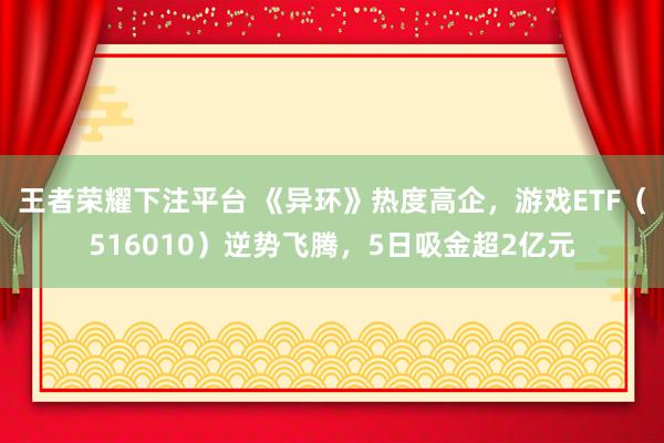 王者荣耀下注平台 《异环》热度高企，游戏ETF（516010）逆势飞腾，5日吸金超2亿元