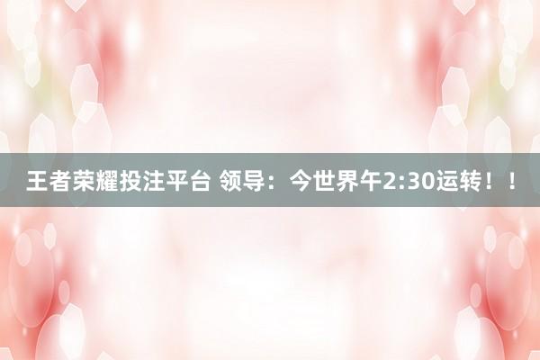 王者荣耀投注平台 领导：今世界午2:30运转！！