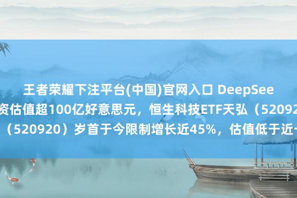 王者荣耀下注平台(中国)官网入口 DeepSeek可能首先初度外部融资估值超100亿好意思元，恒生科技ETF天弘（520920）岁首于今限制增长近45%，估值低于近一年近九成工夫