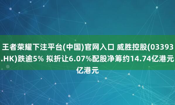 王者荣耀下注平台(中国)官网入口 威胜控股(03393.HK)跌逾5% 拟折让6.07%配股净筹约14.74亿港元