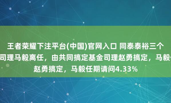 王者荣耀下注平台(中国)官网入口 同泰泰裕三个月定开债A基金司理马毅离任，由共同搞定基金司理赵勇搞定，马毅任期请问4.33%