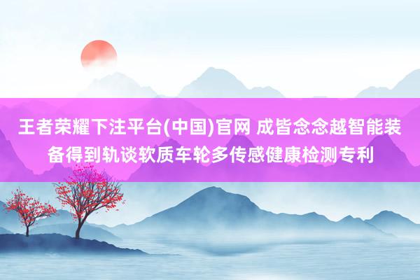 王者荣耀下注平台(中国)官网 成皆念念越智能装备得到轨谈软质车轮多传感健康检测专利