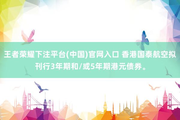 王者荣耀下注平台(中国)官网入口 香港国泰航空拟刊行3年期和/或5年期港元债券。