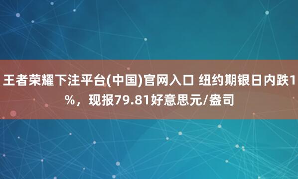 王者荣耀下注平台(中国)官网入口 纽约期银日内跌1%，现报79.81好意思元/盎司