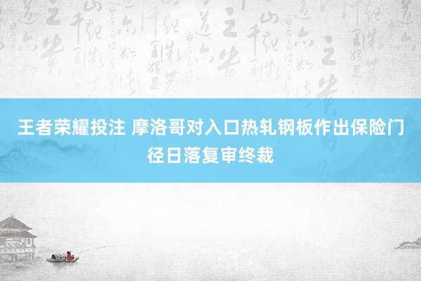 王者荣耀投注 摩洛哥对入口热轧钢板作出保险门径日落复审终裁