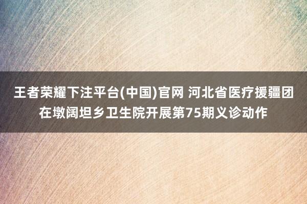 王者荣耀下注平台(中国)官网 河北省医疗援疆团在墩阔坦乡卫生院开展第75期义诊动作