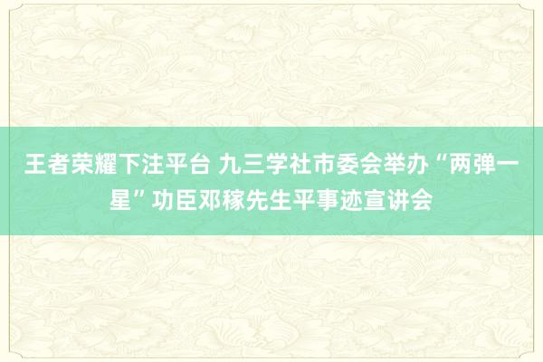 王者荣耀下注平台 九三学社市委会举办“两弹一星”功臣邓稼先生平事迹宣讲会