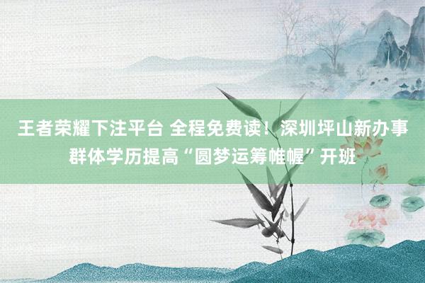 王者荣耀下注平台 全程免费读！深圳坪山新办事群体学历提高“圆梦运筹帷幄”开班