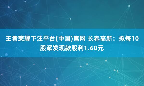 王者荣耀下注平台(中国)官网 长春高新：拟每10股派发现款股利1.60元