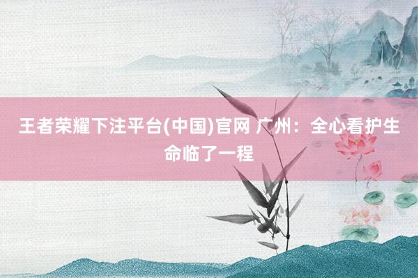 王者荣耀下注平台(中国)官网 广州：全心看护生命临了一程