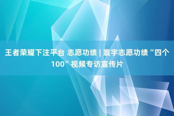 王者荣耀下注平台 志愿功绩 | 寰宇志愿功绩“四个100”视频专访宣传片