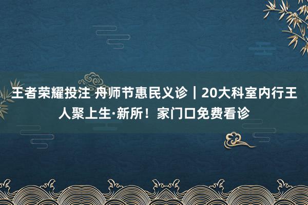 王者荣耀投注 舟师节惠民义诊｜20大科室内行王人聚上生·新所！家门口免费看诊