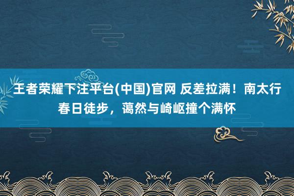 王者荣耀下注平台(中国)官网 反差拉满！南太行春日徒步，蔼然与崎岖撞个满怀