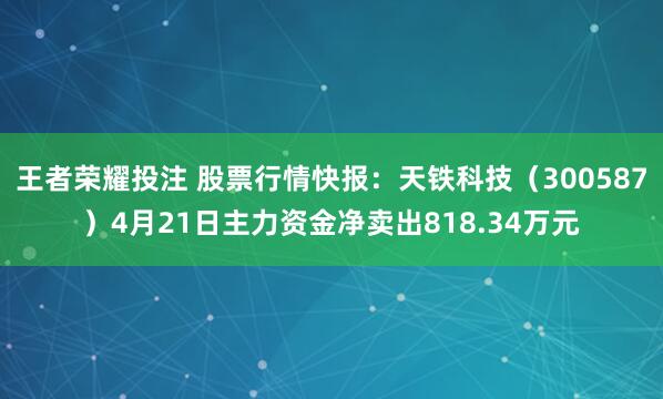 王者荣耀投注 股票行情快报：天铁科技（300587）4月21日主力资金净卖出818.34万元