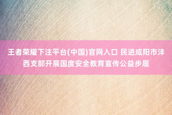 王者荣耀下注平台(中国)官网入口 民进咸阳市沣西支部开展国度安全教育宣传公益步履