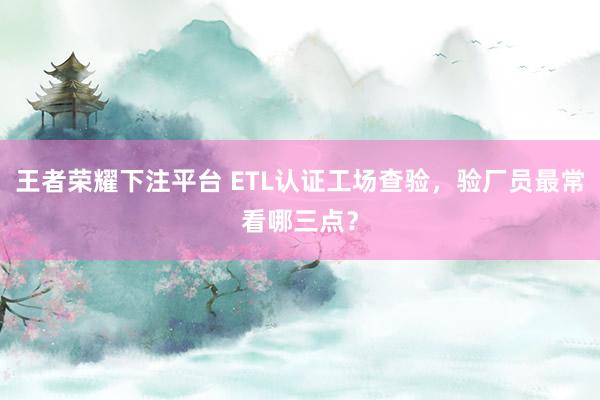 王者荣耀下注平台 ETL认证工场查验，验厂员最常看哪三点？
